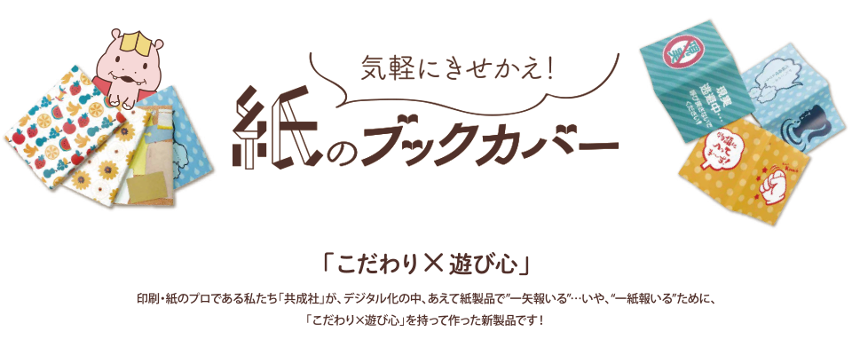 気軽にきせかえ！紙のブックカバー「「こだわり×遊び心」印刷・紙のプロである私たち「共成社」が、デジタル化の中、あえて紙製品で一矢報いる…いや、一紙報いるために、「こだわり×遊び心」を持って作った新製品です！」