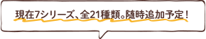 現在7シリーズ、全21種類。随時追加予定！